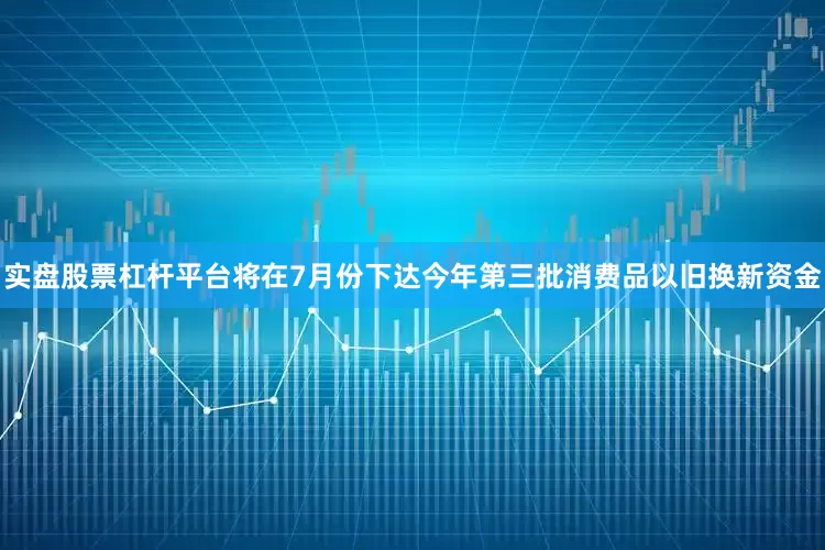 实盘股票杠杆平台将在7月份下达今年第三批消费品以旧换新资金