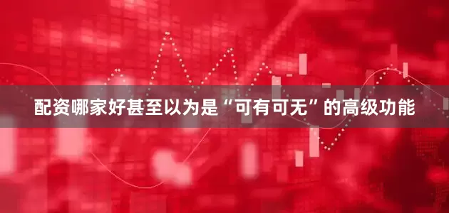 配资哪家好甚至以为是“可有可无”的高级功能