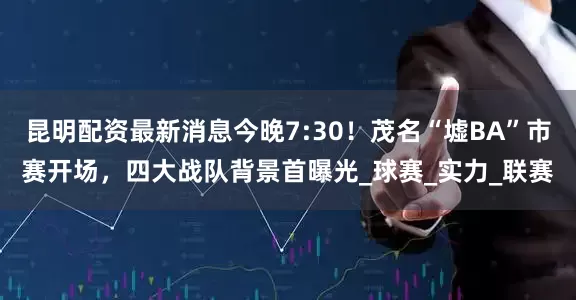昆明配资最新消息今晚7:30！茂名“墟BA”市赛开场，四大战队背景首曝光_球赛_实力_联赛