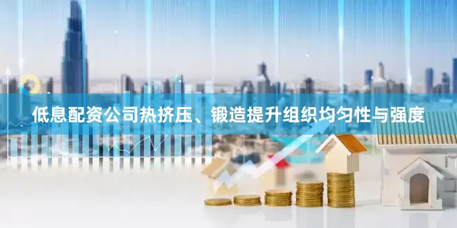 低息配资公司热挤压、锻造提升组织均匀性与强度